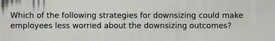 Which of the following strategies for downsizing could make employees less worried about the downsizing outcomes?