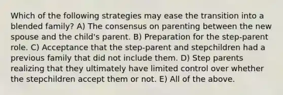 Which of the following strategies may ease the transition into a blended family? A) The consensus on parenting between the new spouse and the child's parent. B) Preparation for the step-parent role. C) Acceptance that the step-parent and stepchildren had a previous family that did not include them. D) Step parents realizing that they ultimately have limited control over whether the stepchildren accept them or not. E) All of the above.