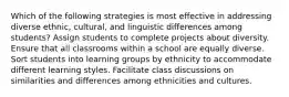 Which of the following strategies is most effective in addressing diverse ethnic, cultural, and linguistic differences among students? Assign students to complete projects about diversity. Ensure that all classrooms within a school are equally diverse. Sort students into learning groups by ethnicity to accommodate different learning styles. Facilitate class discussions on similarities and differences among ethnicities and cultures.