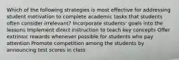 Which of the following strategies is most effective for addressing student motivation to complete academic tasks that students often consider irrelevant? Incorporate students' goals into the lessons Implement direct instruction to teach key concepts Offer extrinsic rewards whenever possible for students who pay attention Promote competition among the students by announcing test scores in class