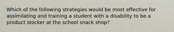 Which of the following strategies would be most effective for assimilating and training a student with a disability to be a product stocker at the school snack shop?