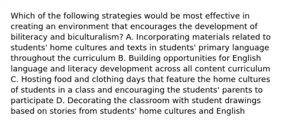 Which of the following strategies would be most effective in creating an environment that encourages the development of biliteracy and biculturalism? A. Incorporating materials related to students' home cultures and texts in students' primary language throughout the curriculum B. Building opportunities for English language and literacy development across all content curriculum C. Hosting food and clothing days that feature the home cultures of students in a class and encouraging the students' parents to participate D. Decorating the classroom with student drawings based on stories from students' home cultures and English