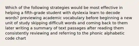 Which of the following strategies would be most effective in helping a fifth-grade student with dyslexia learn to decode words? previewing academic vocabulary before beginning a new unit of study skipping difficult words and coming back to them later writing a summary of text passages after reading them consistently reviewing and referring to the phonic alphabetic code chart