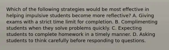 Which of the following strategies would be most effective in helping impulsive students become more reflective? A. Giving exams with a strict time limit for completion. B. Complimenting students when they solve problems quickly. C. Expecting students to complete homework in a timely manner. D. Asking students to think carefully before responding to questions.