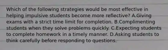 Which of the following strategies would be most effective in helping impulsive students become more reflective? A.Giving exams with a strict time limit for completion. B.Complimenting students when they solve problems quickly. C.Expecting students to complete homework in a timely manner. D.Asking students to think carefully before responding to questions.