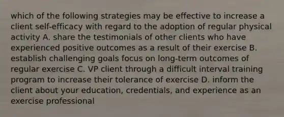 which of the following strategies may be effective to increase a client self-efficacy with regard to the adoption of regular physical activity A. share the testimonials of other clients who have experienced positive outcomes as a result of their exercise B. establish challenging goals focus on long-term outcomes of regular exercise C. VP client through a difficult interval training program to increase their tolerance of exercise D. inform the client about your education, credentials, and experience as an exercise professional