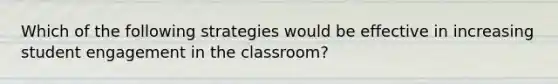 Which of the following strategies would be effective in increasing student engagement in the classroom?