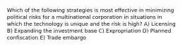 Which of the following strategies is most effective in minimizing political risks for a multinational corporation in situations in which the technology is unique and the risk is high? A) Licensing B) Expanding the investment base C) Expropriation D) Planned confiscation E) Trade embargo