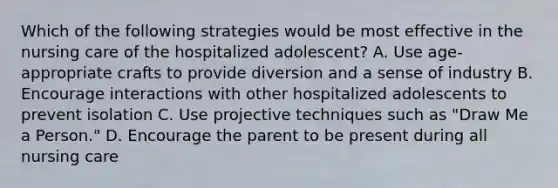 Which of the following strategies would be most effective in the nursing care of the hospitalized adolescent? A. Use age-appropriate crafts to provide diversion and a sense of industry B. Encourage interactions with other hospitalized adolescents to prevent isolation C. Use projective techniques such as "Draw Me a Person." D. Encourage the parent to be present during all nursing care