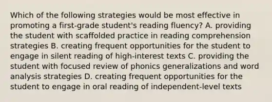 Which of the following strategies would be most effective in promoting a first-grade student's reading fluency? A. providing the student with scaffolded practice in reading comprehension strategies B. creating frequent opportunities for the student to engage in silent reading of high-interest texts C. providing the student with focused review of phonics generalizations and word analysis strategies D. creating frequent opportunities for the student to engage in oral reading of independent-level texts