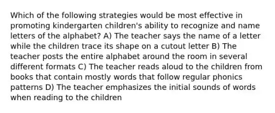 Which of the following strategies would be most effective in promoting kindergarten children's ability to recognize and name letters of the alphabet? A) The teacher says the name of a letter while the children trace its shape on a cutout letter B) The teacher posts the entire alphabet around the room in several different formats C) The teacher reads aloud to the children from books that contain mostly words that follow regular phonics patterns D) The teacher emphasizes the initial sounds of words when reading to the children