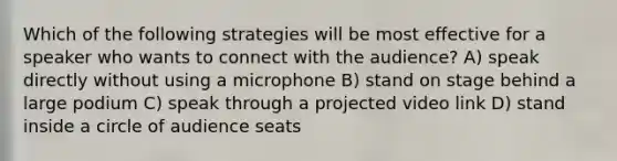 Which of the following strategies will be most effective for a speaker who wants to connect with the audience? A) speak directly without using a microphone B) stand on stage behind a large podium C) speak through a projected video link D) stand inside a circle of audience seats