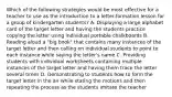 Which of the following strategies would be most effective for a teacher to use as the introduction to a letter-formation lesson for a group of kindergarten students? A. Displaying a large alphabet card of the target letter and having the students practice copying the letter using individual portable chalkboards B. Reading aloud a "big book" that contains many instances of the target letter and then calling on individual students to point to each instance while saying the letter's name C. Providing students with individual worksheets containing multiple instances of the target letter and having them trace the letter several times D. Demonstrating to students how to form the target letter in the air while stating the motions and then repeating the process as the students imitate the teacher