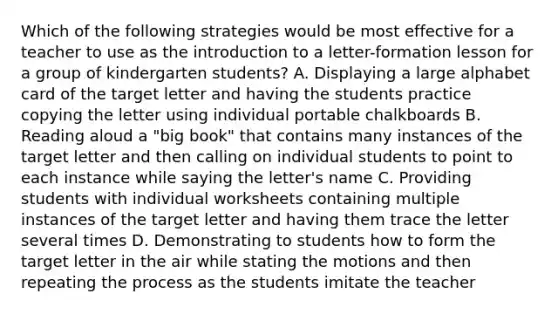 Which of the following strategies would be most effective for a teacher to use as the introduction to a letter-formation lesson for a group of kindergarten students? A. Displaying a large alphabet card of the target letter and having the students practice copying the letter using individual portable chalkboards B. Reading aloud a "big book" that contains many instances of the target letter and then calling on individual students to point to each instance while saying the letter's name C. Providing students with individual worksheets containing multiple instances of the target letter and having them trace the letter several times D. Demonstrating to students how to form the target letter in the air while stating the motions and then repeating the process as the students imitate the teacher