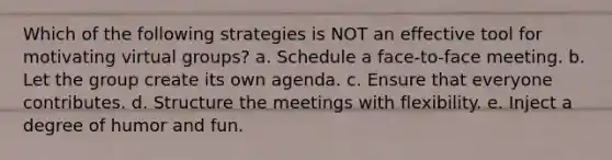 Which of the following strategies is NOT an effective tool for motivating virtual groups? a. Schedule a face-to-face meeting. b. Let the group create its own agenda. c. Ensure that everyone contributes. d. Structure the meetings with flexibility. e. Inject a degree of humor and fun.