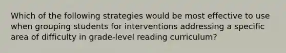 Which of the following strategies would be most effective to use when grouping students for interventions addressing a specific area of difficulty in grade-level reading curriculum?