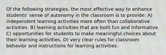 Of the following strategies, the most effective way to enhance students' sense of autonomy in the classroom is to provide: A) independent learning activities more often than collaborative activities. B) learning activities that are both fun and informative. C) opportunities for students to make meaningful choices about their learning activities. D) very clear rules for classroom behavior and instructions for learning activities.