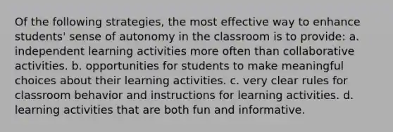 Of the following strategies, the most effective way to enhance students' sense of autonomy in the classroom is to provide: a. independent learning activities more often than collaborative activities. b. opportunities for students to make meaningful choices about their learning activities. c. very clear rules for classroom behavior and instructions for learning activities. d. learning activities that are both fun and informative.