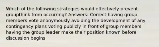 Which of the following strategies would effectively prevent groupthink from occurring? Answers: Correct having group members vote anonymously avoiding the development of any contingency plans voting publicly in front of group members having the group leader make their position known before discussion begins