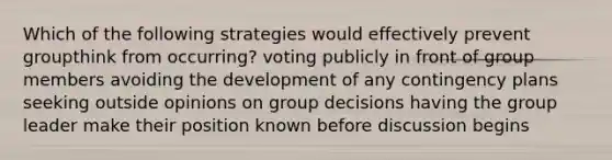 Which of the following strategies would effectively prevent groupthink from occurring? voting publicly in front of group members avoiding the development of any contingency plans seeking outside opinions on group decisions having the group leader make their position known before discussion begins