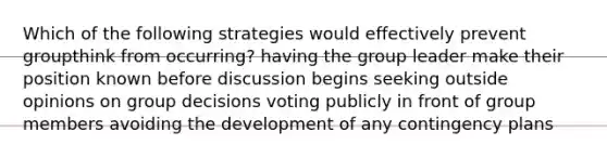 Which of the following strategies would effectively prevent groupthink from occurring? having the group leader make their position known before discussion begins seeking outside opinions on group decisions voting publicly in front of group members avoiding the development of any contingency plans