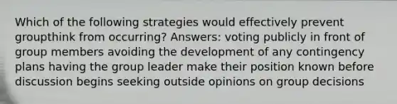 Which of the following strategies would effectively prevent groupthink from occurring? Answers: voting publicly in front of group members avoiding the development of any contingency plans having the group leader make their position known before discussion begins seeking outside opinions on group decisions