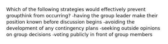 Which of the following strategies would effectively prevent groupthink from occurring? -having the group leader make their position known before discussion begins -avoiding the development of any contingency plans -seeking outside opinions on group decisions -voting publicly in front of group members