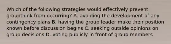 Which of the following strategies would effectively prevent groupthink from occurring? A. avoiding the development of any contingency plans B. having the group leader make their position known before discussion begins C. seeking outside opinions on group decisions D. voting publicly in front of group members