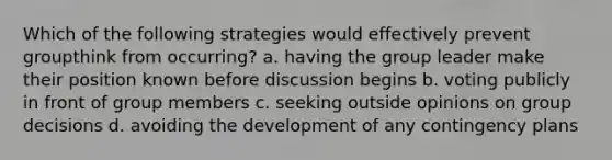 Which of the following strategies would effectively prevent groupthink from occurring? a. having the group leader make their position known before discussion begins b. voting publicly in front of group members c. seeking outside opinions on group decisions d. avoiding the development of any contingency plans