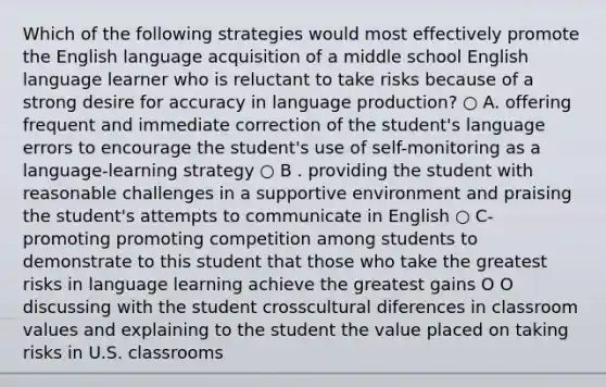 Which of the following strategies would most effectively promote the English language acquisition of a middle school English language learner who is reluctant to take risks because of a strong desire for accuracy in language production? ○ A. offering frequent and immediate correction of the student's language errors to encourage the student's use of self-monitoring as a language-learning strategy ○ B . providing the student with reasonable challenges in a supportive environment and praising the student's attempts to communicate in English ○ C- promoting promoting competition among students to demonstrate to this student that those who take the greatest risks in language learning achieve the greatest gains O O discussing with the student crosscultural diferences in classroom values and explaining to the student the value placed on taking risks in U.S. classrooms