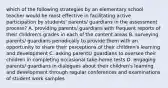 which of the following strategies by an elementary school teacher would be most effective in facilitating active participation by students' parents/ guardians in the assessment process? A. providing parents/ guardians with frequent reports of their children's grades in each of the content areas B. surveying parents/ guardians periodically to provide them with an opportunity to share their perceptions of their children's learning and development C. asking parents/ guardians to oversee their children in completing occasional take-home tests D. engaging parents/ guardians in dialogues about their children's learning and development through regular conferences and examinations of student work samples