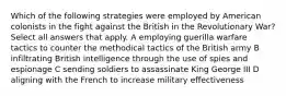 Which of the following strategies were employed by American colonists in the fight against the British in the Revolutionary War? Select all answers that apply. A employing guerilla warfare tactics to counter the methodical tactics of the British army B infiltrating British intelligence through the use of spies and espionage C sending soldiers to assassinate King George III D aligning with the French to increase military effectiveness