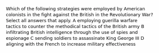 Which of the following strategies were employed by American colonists in the fight against the British in the Revolutionary War? Select all answers that apply. A employing guerilla warfare tactics to counter the methodical tactics of the British army B infiltrating British intelligence through the use of spies and espionage C sending soldiers to assassinate King George III D aligning with the French to increase military effectiveness