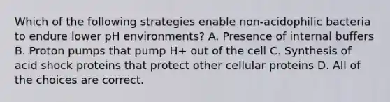 Which of the following strategies enable non-acidophilic bacteria to endure lower pH environments? A. Presence of internal buffers B. Proton pumps that pump H+ out of the cell C. Synthesis of acid shock proteins that protect other cellular proteins D. All of the choices are correct.