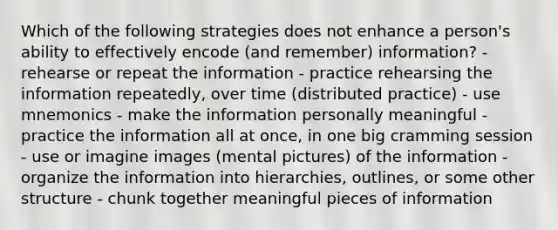 Which of the following strategies does not enhance a person's ability to effectively encode (and remember) information? - rehearse or repeat the information - practice rehearsing the information repeatedly, over time (distributed practice) - use mnemonics - make the information personally meaningful - practice the information all at once, in one big cramming session - use or imagine images (mental pictures) of the information - organize the information into hierarchies, outlines, or some other structure - chunk together meaningful pieces of information