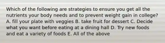 Which of the following are strategies to ensure you get all the nutrients your body needs and to prevent weight gain in college? A. fill your plate with veggies B. take fruit for dessert C. Decide what you want before eating at a dining hall D. Try new foods and eat a variety of foods E. All of the above