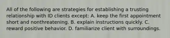 All of the following are strategies for establishing a trusting relationship with ID clients except: A. keep the first appointment short and nonthreatening. B. explain instructions quickly. C. reward positive behavior. D. familiarize client with surroundings.