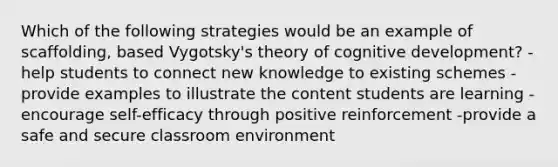 Which of the following strategies would be an example of scaffolding, based Vygotsky's theory of cognitive development? -help students to connect new knowledge to existing schemes -provide examples to illustrate the content students are learning -encourage self-efficacy through positive reinforcement -provide a safe and secure classroom environment