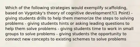 Which of the following strategies would exemplify scaffolding, based on Vygotsky's theory of cognitive development?(1 Point) - giving students drills to help them memorize the steps to solving problems - giving students hints or asking leading questions to help them solve problems - giving students time to work in small groups to solve problems - giving students the opportunity to connect new concepts to existing schemes to solve problems