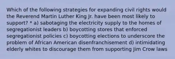 Which of the following strategies for expanding civil rights would the Reverend Martin Luther King Jr. have been most likely to support? * a) sabotaging the electricity supply to the homes of segregationist leaders b) boycotting stores that enforced segregationist policies c) boycotting elections to underscore the problem of African American disenfranchisement d) intimidating elderly whites to discourage them from supporting Jim Crow laws