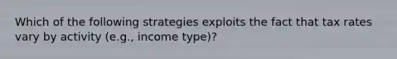 Which of the following strategies exploits the fact that tax rates vary by activity (e.g., income type)?