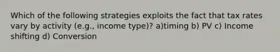 Which of the following strategies exploits the fact that tax rates vary by activity (e.g., income type)? a)timing b) PV c) Income shifting d) Conversion