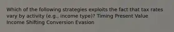 Which of the following strategies exploits the fact that tax rates vary by activity (e.g., income type)? Timing Present Value Income Shifting Conversion Evasion