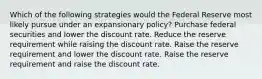 Which of the following strategies would the Federal Reserve most likely pursue under an expansionary policy? Purchase federal securities and lower the discount rate. Reduce the reserve requirement while raising the discount rate. Raise the reserve requirement and lower the discount rate. Raise the reserve requirement and raise the discount rate.