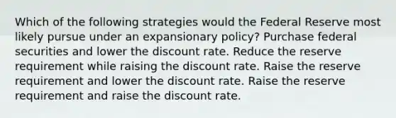 Which of the following strategies would the Federal Reserve most likely pursue under an expansionary policy? Purchase federal securities and lower the discount rate. Reduce the reserve requirement while raising the discount rate. Raise the reserve requirement and lower the discount rate. Raise the reserve requirement and raise the discount rate.