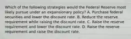 Which of the following strategies would the Federal Reserve most likely pursue under an expansionary policy? A. Purchase federal securities and lower the discount rate. B. Reduce the reserve requirement while raising the discount rate. C. Raise the reserve requirement and lower the discount rate. D. Raise the reserve requirement and raise the discount rate.