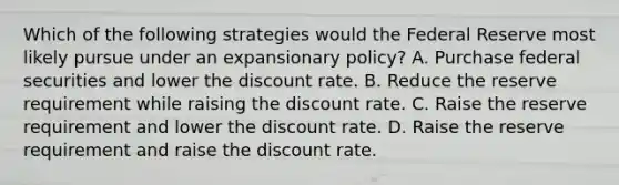 Which of the following strategies would the Federal Reserve most likely pursue under an expansionary policy? A. Purchase federal securities and lower the discount rate. B. Reduce the reserve requirement while raising the discount rate. C. Raise the reserve requirement and lower the discount rate. D. Raise the reserve requirement and raise the discount rate.