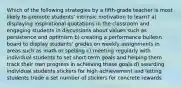 Which of the following strategies by a fifth-grade teacher is most likely to promote students' intrinsic motivation to learn? a) displaying inspirational quotations in the classroom and engaging students in discussions about values such as persistence and optimism b) creating a performance bulletin board to display students' grades on weekly assignments in areas such as math or spelling c) meeting regularly with individual students to set short-term goals and helping them track their own progress in achieving these goals d) awarding individual students stickers for high achievement and letting students trade a set number of stickers for concrete rewards