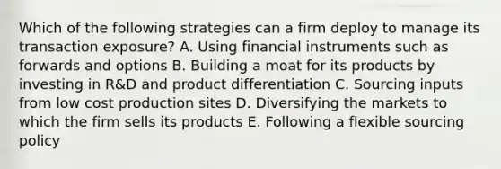 Which of the following strategies can a firm deploy to manage its transaction exposure? A. Using financial instruments such as forwards and options B. Building a moat for its products by investing in R&D and product differentiation C. Sourcing inputs from low cost production sites D. Diversifying the markets to which the firm sells its products E. Following a flexible sourcing policy