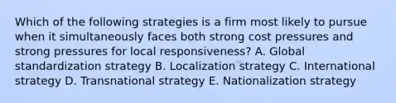 Which of the following strategies is a firm most likely to pursue when it simultaneously faces both strong cost pressures and strong pressures for local responsiveness? A. Global standardization strategy B. Localization strategy C. International strategy D. Transnational strategy E. Nationalization strategy